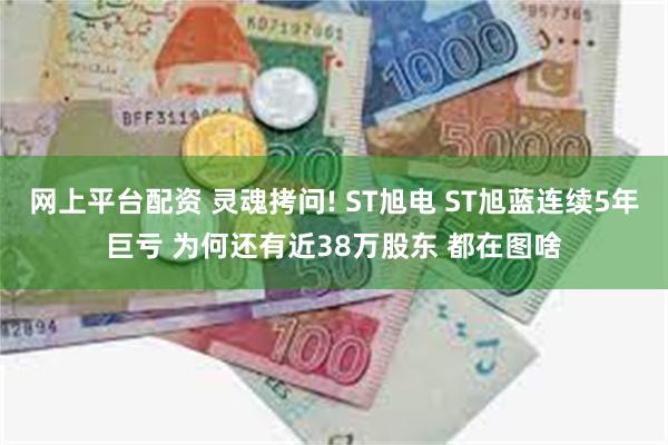 网上平台配资 灵魂拷问! ST旭电 ST旭蓝连续5年巨亏 为何还有近38万股东 都在图啥