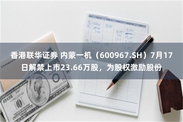 香港联华证券 内蒙一机（600967.SH）7月17日解禁上市23.66万股，为股权激励股份