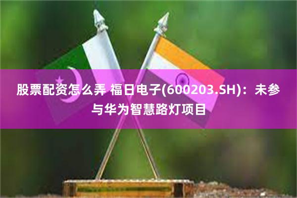 股票配资怎么弄 福日电子(600203.SH)：未参与华为智慧路灯项目