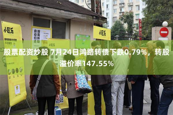 股票配资炒股 7月24日鸿路转债下跌0.79%，转股溢价率147.55%