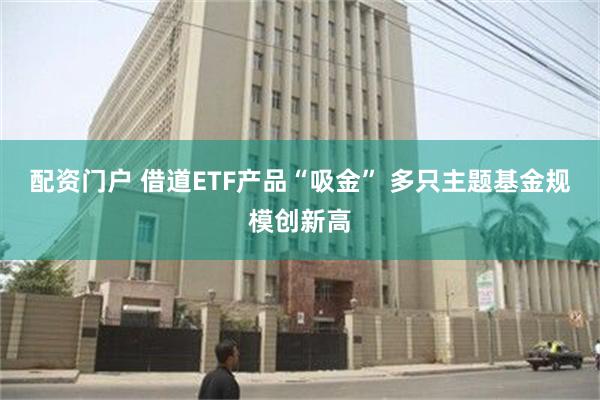 配资门户 借道ETF产品“吸金” 多只主题基金规模创新高