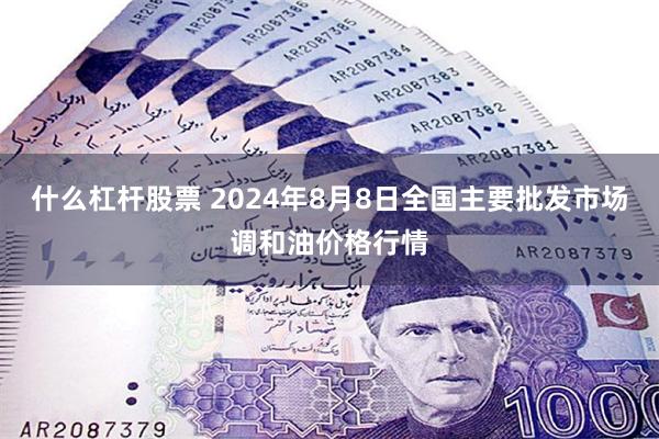 什么杠杆股票 2024年8月8日全国主要批发市场调和油价格行情