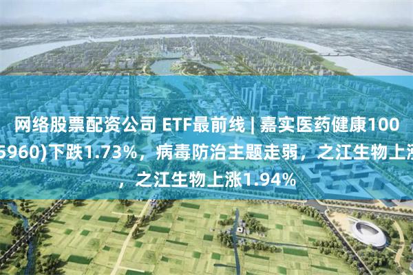 网络股票配资公司 ETF最前线 | 嘉实医药健康100ETF(515960)下跌1.73%，病毒防治主题走弱，之江生物上涨1.94%