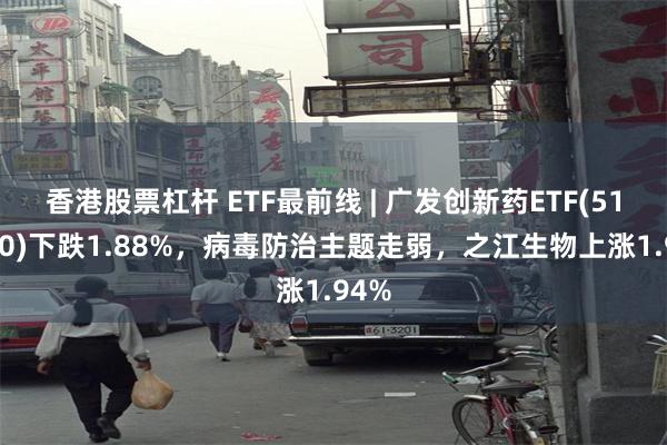 香港股票杠杆 ETF最前线 | 广发创新药ETF(515120)下跌1.88%，病毒防治主题走弱，之江生物上涨1.94%