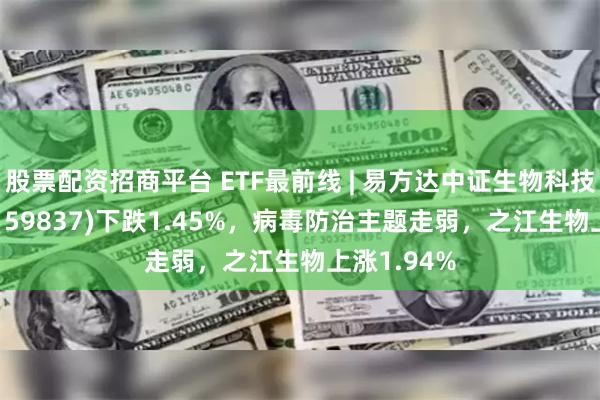 股票配资招商平台 ETF最前线 | 易方达中证生物科技主题ETF(159837)下跌1.45%，病毒防治主题走弱，之江生物上涨1.94%