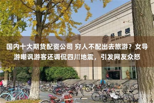 国内十大期货配资公司 穷人不配出去旅游？女导游嘲讽游客还调侃四川地震，引发网友众怒