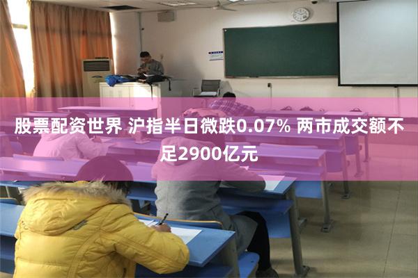 股票配资世界 沪指半日微跌0.07% 两市成交额不足2900亿元