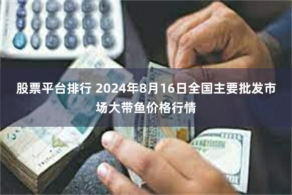 股票平台排行 2024年8月16日全国主要批发市场大带鱼价格行情