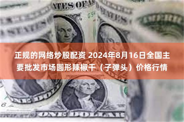 正规的网络炒股配资 2024年8月16日全国主要批发市场圆形辣椒干（子弹头）价格行情