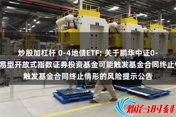 炒股加杠杆 0-4地债ETF: 关于鹏华中证0-4年期地方政府债交易型开放式指数证券投资基金可能触发基金合同终止情形的风险提示公告