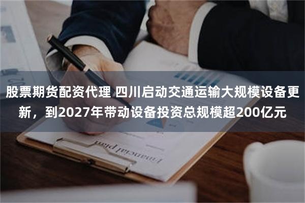 股票期货配资代理 四川启动交通运输大规模设备更新，到2027年带动设备投资总规模超200亿元