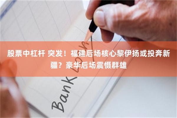 股票中杠杆 突发！福建后场核心黎伊扬或投奔新疆？豪华后场震慑群雄