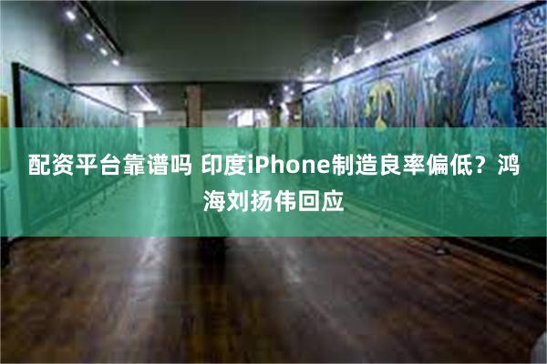 配资平台靠谱吗 印度iPhone制造良率偏低？鸿海刘扬伟回应