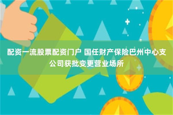 配资一流股票配资门户 国任财产保险巴州中心支公司获批变更营业场所