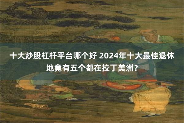 十大炒股杠杆平台哪个好 2024年十大最佳退休地竟有五个都在拉丁美洲？