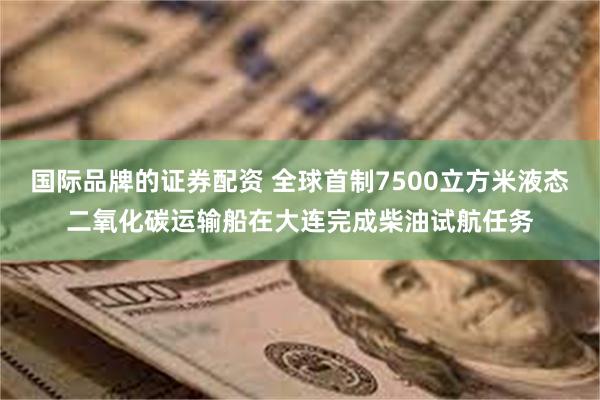 国际品牌的证券配资 全球首制7500立方米液态二氧化碳运输船在大连完成柴油试航任务