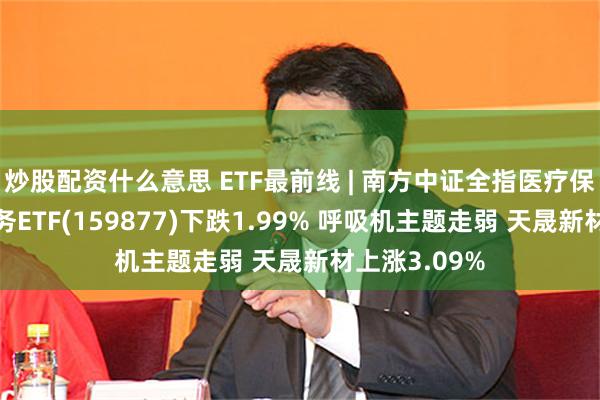 炒股配资什么意思 ETF最前线 | 南方中证全指医疗保健设备与服务ETF(159877)下跌1.99% 呼吸机主题走弱 天晟新材上涨3.09%