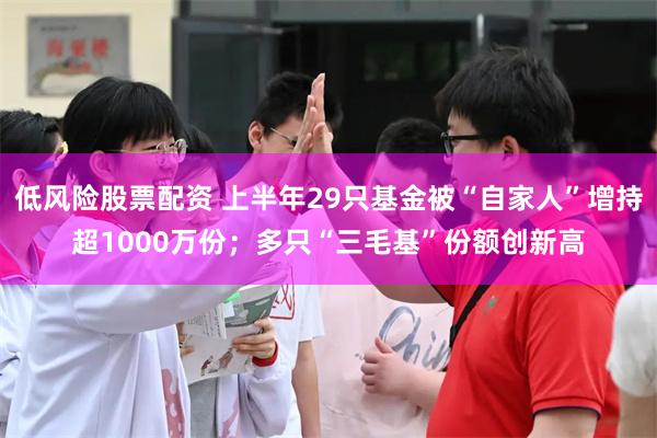 低风险股票配资 上半年29只基金被“自家人”增持超1000万份；多只“三毛基”份额创新高