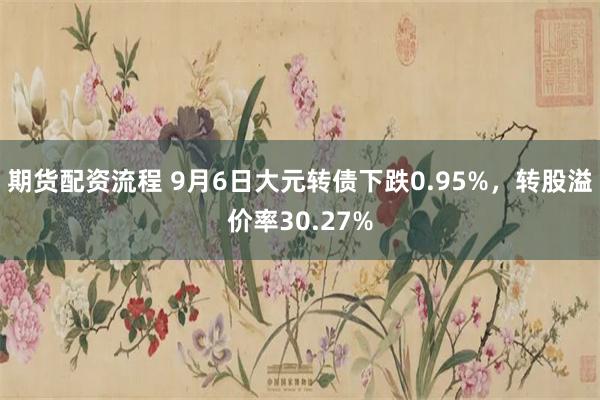 期货配资流程 9月6日大元转债下跌0.95%，转股溢价率30.27%