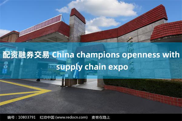 配资融券交易 China champions openness with supply chain expo