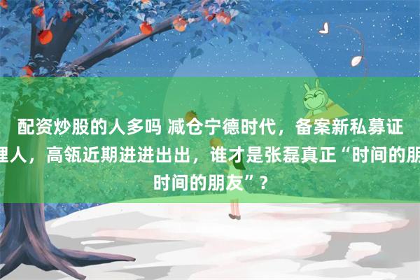 配资炒股的人多吗 减仓宁德时代，备案新私募证券管理人，高瓴近期进进出出，谁才是张磊真正“时间的朋友”？