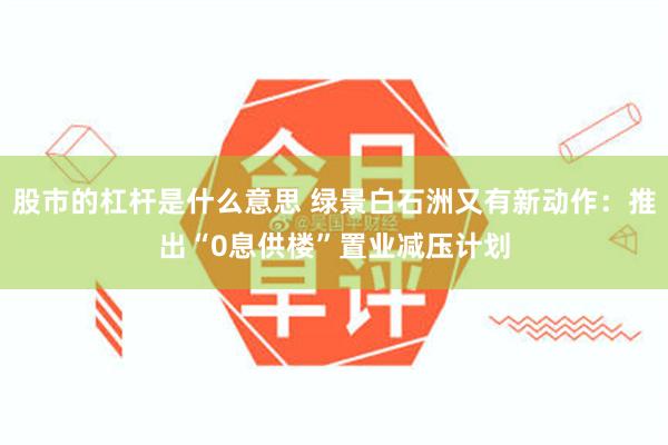 股市的杠杆是什么意思 绿景白石洲又有新动作：推出“0息供楼”置业减压计划