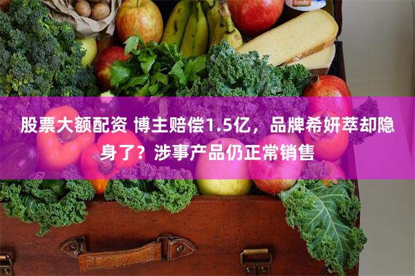 股票大额配资 博主赔偿1.5亿，品牌希妍萃却隐身了？涉事产品仍正常销售