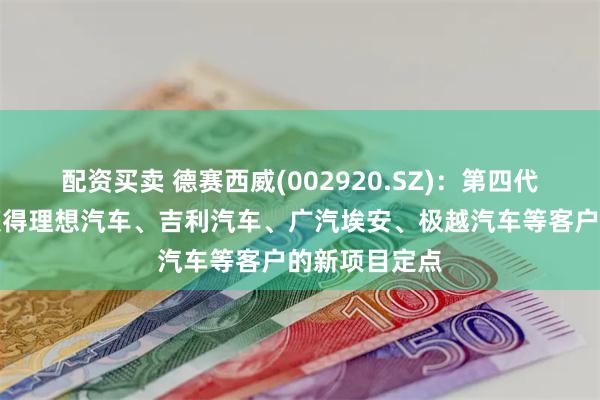 配资买卖 德赛西威(002920.SZ)：第四代座舱产品已获得理想汽车、吉利汽车、广汽埃安、极越汽车等客户的新项目定点