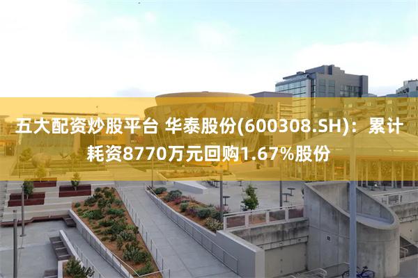 五大配资炒股平台 华泰股份(600308.SH)：累计耗资8770万元回购1.67%股份