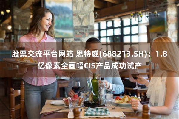 股票交流平台网站 思特威(688213.SH)：1.8亿像素全画幅CIS产品成功试产