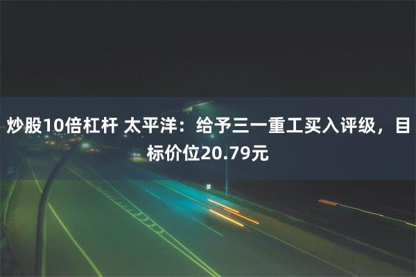 炒股10倍杠杆 太平洋：给予三一重工买入评级，目标价位20.79元