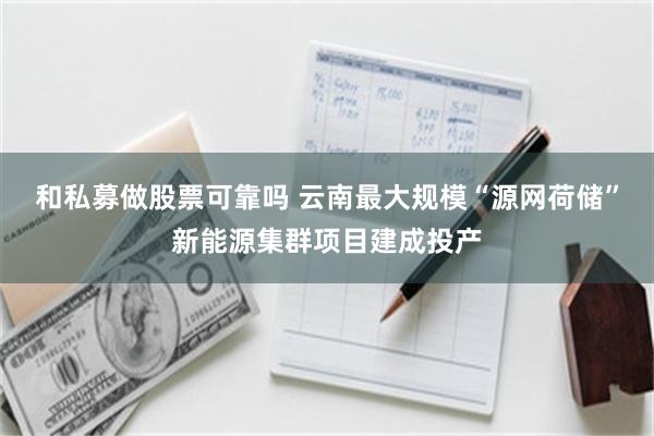 和私募做股票可靠吗 云南最大规模“源网荷储”新能源集群项目建成投产