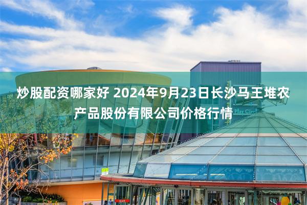 炒股配资哪家好 2024年9月23日长沙马王堆农产品股份有限公司价格行情