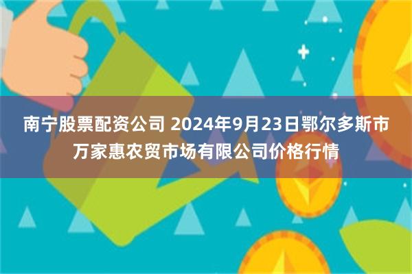 南宁股票配资公司 2024年9月23日鄂尔多斯市万家惠农贸市场有限公司价格行情