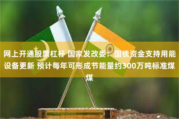 网上开通股票杠杆 国家发改委：国债资金支持用能设备更新 预计每年可形成节能量约300万吨标准煤