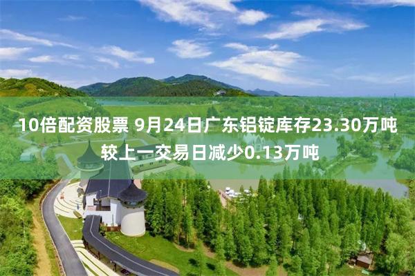 10倍配资股票 9月24日广东铝锭库存23.30万吨 较上一交易日减少0.13万吨