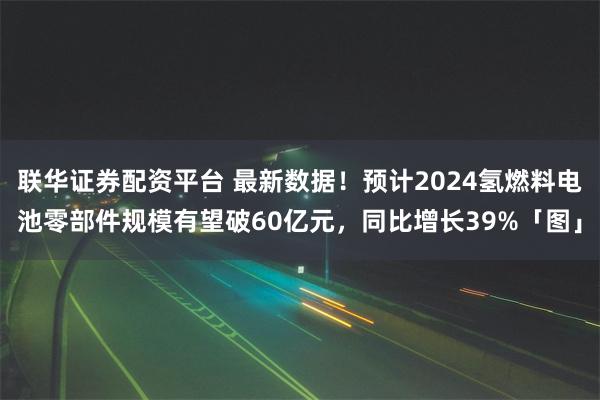 联华证券配资平台 最新数据！预计2024氢燃料电池零部件规模有望破60亿元，同比增长39%「图」