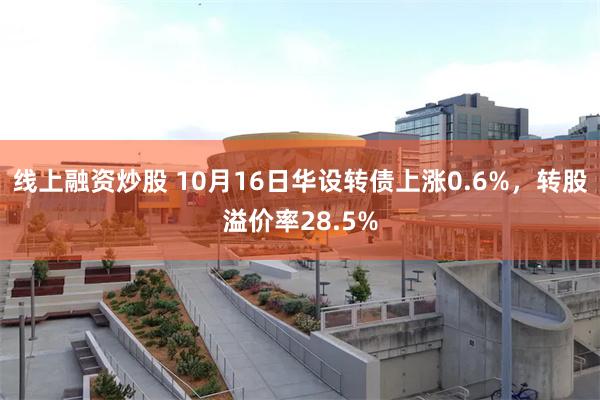 线上融资炒股 10月16日华设转债上涨0.6%，转股溢价率28.5%