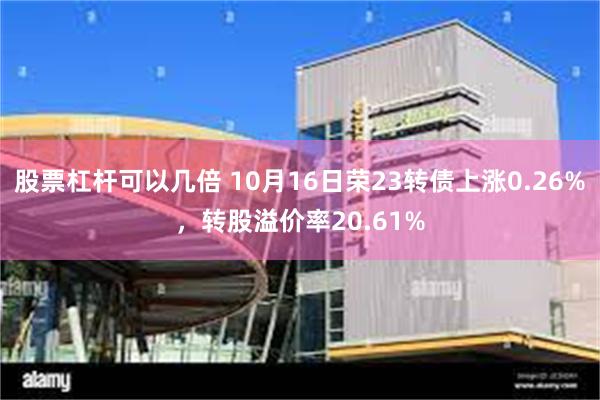 股票杠杆可以几倍 10月16日荣23转债上涨0.26%，转股溢价率20.61%