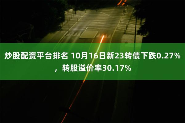 炒股配资平台排名 10月16日新23转债下跌0.27%，转股溢价率30.17%