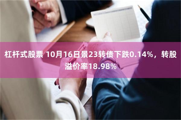 杠杆式股票 10月16日景23转债下跌0.14%，转股溢价率18.98%