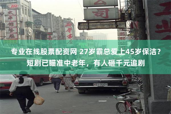 专业在线股票配资网 27岁霸总爱上45岁保洁？短剧已瞄准中老年，有人砸千元追剧