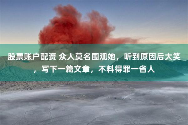 股票账户配资 众人莫名围观她，听到原因后大笑，写下一篇文章，不料得罪一省人