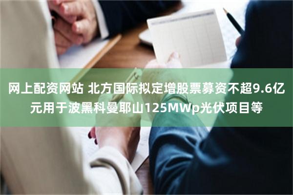 网上配资网站 北方国际拟定增股票募资不超9.6亿元用于波黑科曼耶山125MWp光伏项目等