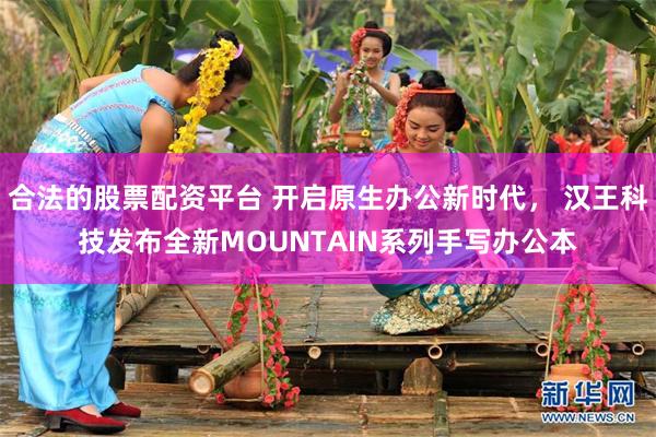 合法的股票配资平台 开启原生办公新时代， 汉王科技发布全新MOUNTAIN系列手写办公本