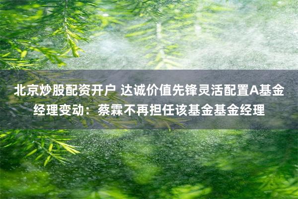 北京炒股配资开户 达诚价值先锋灵活配置A基金经理变动：蔡霖不再担任该基金基金经理