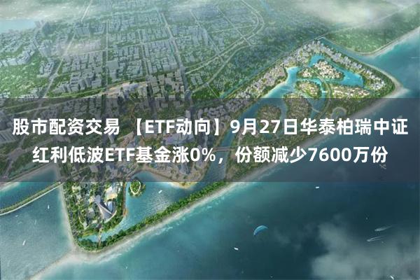 股市配资交易 【ETF动向】9月27日华泰柏瑞中证红利低波ETF基金涨0%，份额减少7600万份