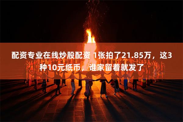 配资专业在线炒股配资 1张拍了21.85万，这3种10元纸币，谁家留着就发了