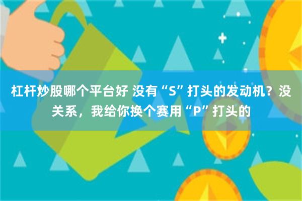 杠杆炒股哪个平台好 没有“S”打头的发动机？没关系，我给你换个赛用“P”打头的