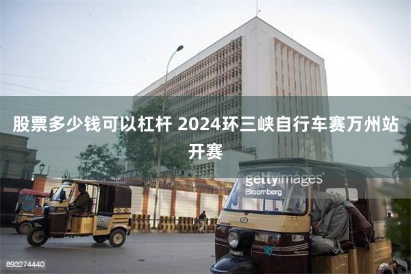 股票多少钱可以杠杆 2024环三峡自行车赛万州站开赛